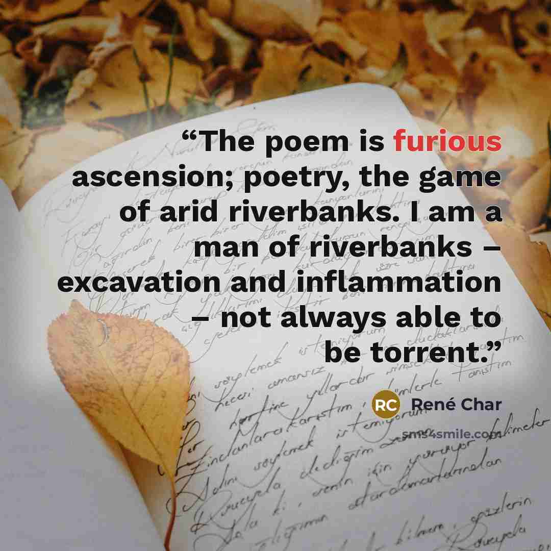 “The poem is furious ascension; poetry, the game of arid riverbanks. I am a man of riverbanks – excavation and inflammation – not always able to be torrent.” quote by René Char