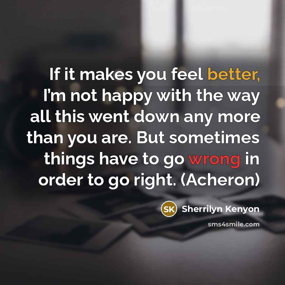 “If it makes you feel better, I’m not happy with the way all this went down any more than you are. But sometimes things have to go wrong in order to go right. (Acheron)” quote by Sherrilyn Kenyon
