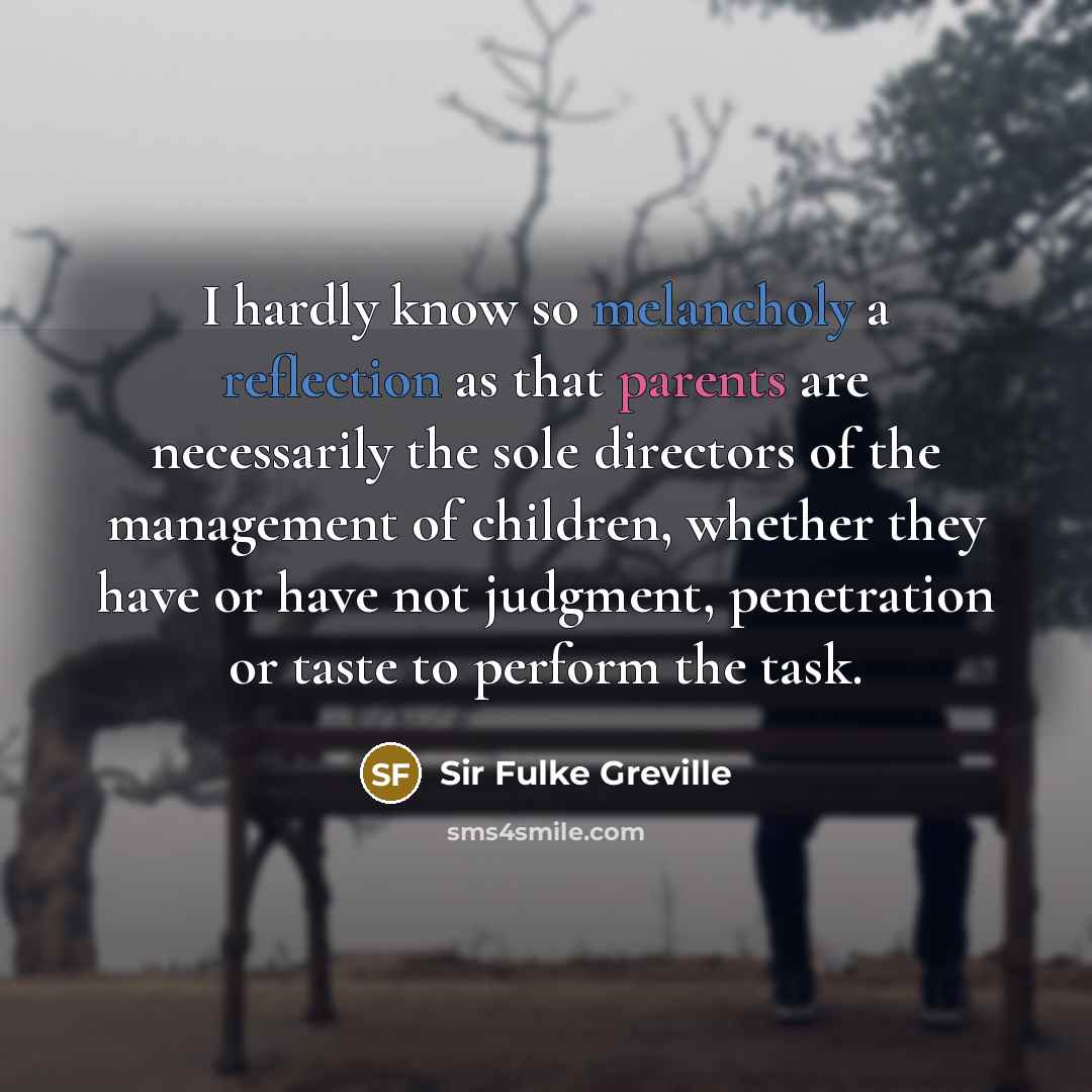 “I hardly know so melancholy a reflection as that parents are necessarily the sole directors of the management of children, whether they have or have not judgment, penetration or taste to perform the task.” quote by Sir Fulke Greville