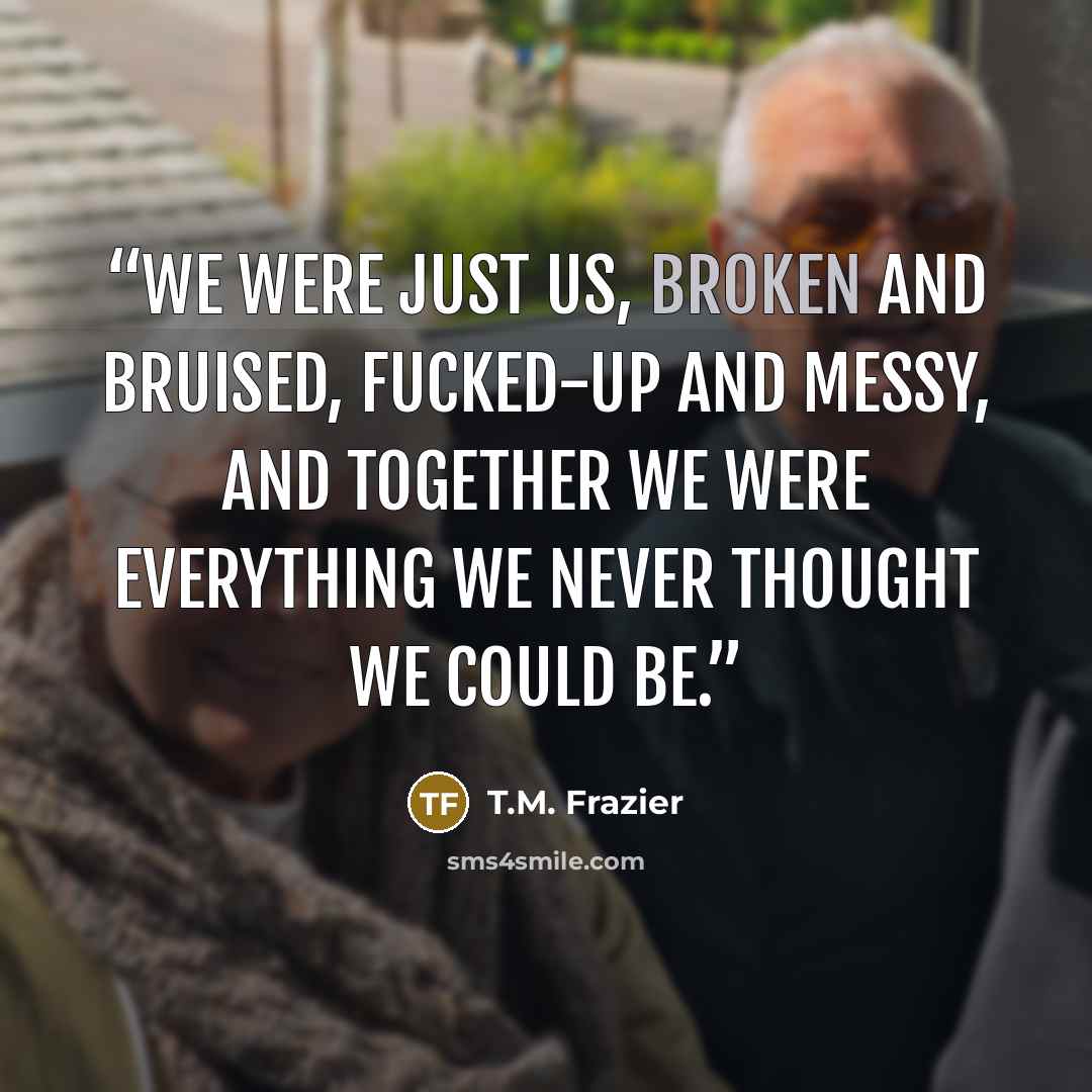 “We were just us, broken and bruised, fucked-up and messy, and together we were everything we never thought we could be.” quote by T.M. Frazier