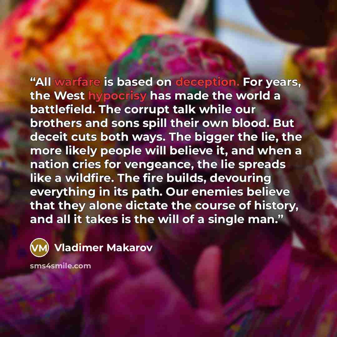 “All warfare is based on deception. For years, the West hypocrisy has made the world a battlefield. The corrupt talk while our brothers and sons spill their own blood. But deceit cuts both ways. The bigger the lie, the more likely people will believe it, and when a nation cries for vengeance, the…” quote by Vladimer Makarov
