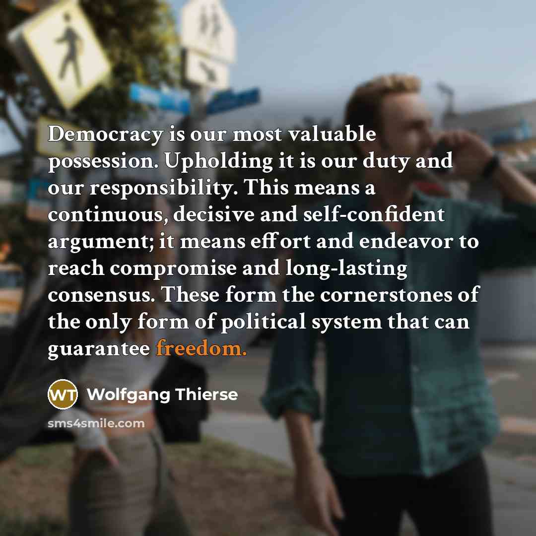 “Democracy is our most valuable possession. Upholding it is our duty and our responsibility. This means a continuous, decisive and self-confident argument; it means effort and endeavor to reach compromise and long-lasting consensus. These form the cornerstones of the only form of political system…” quote by Wolfgang Thierse