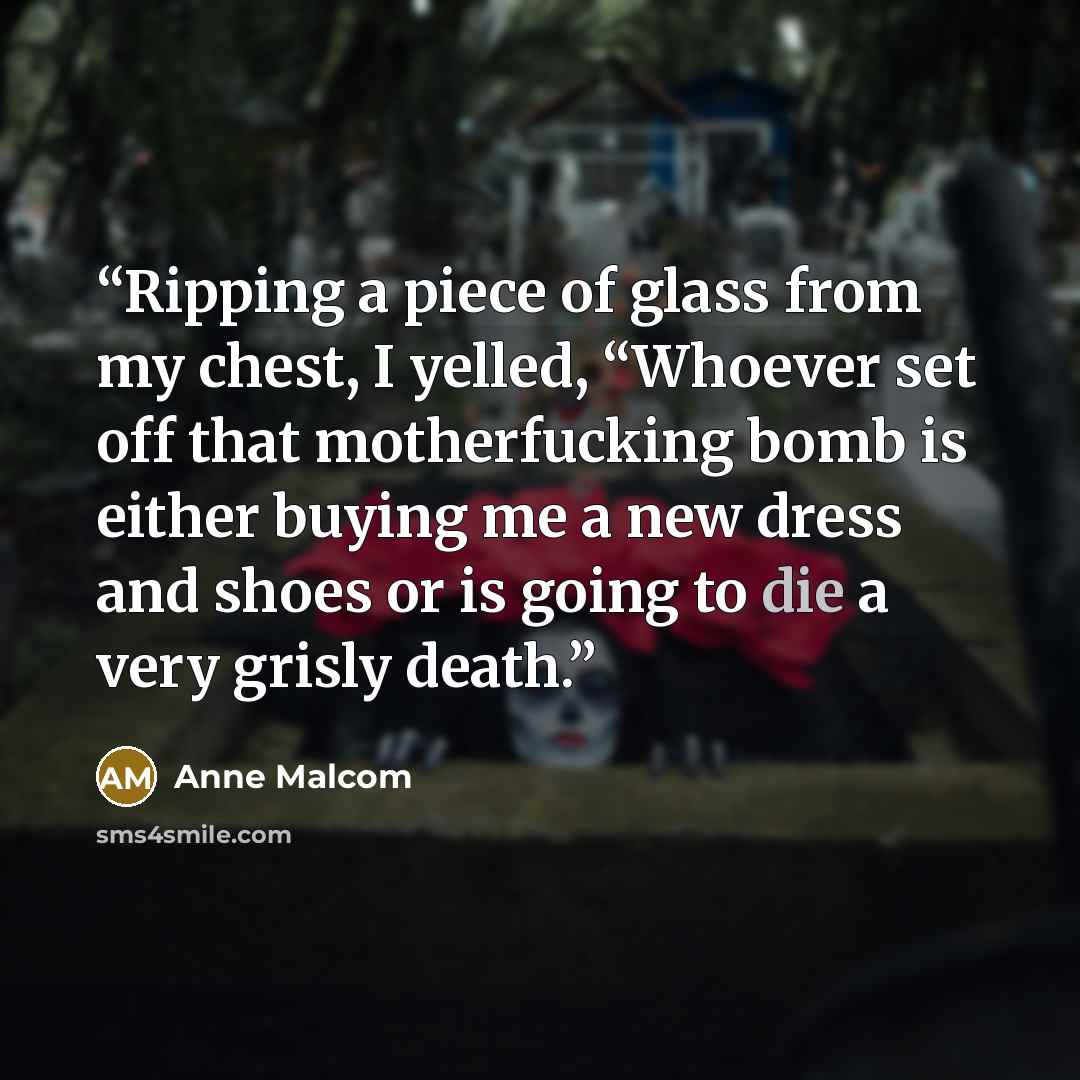 “Ripping a piece of glass from my chest, I yelled, “Whoever set off that motherfucking bomb is either buying me a new dress and shoes or is going to die a very grisly death.” quote by Anne Malcom