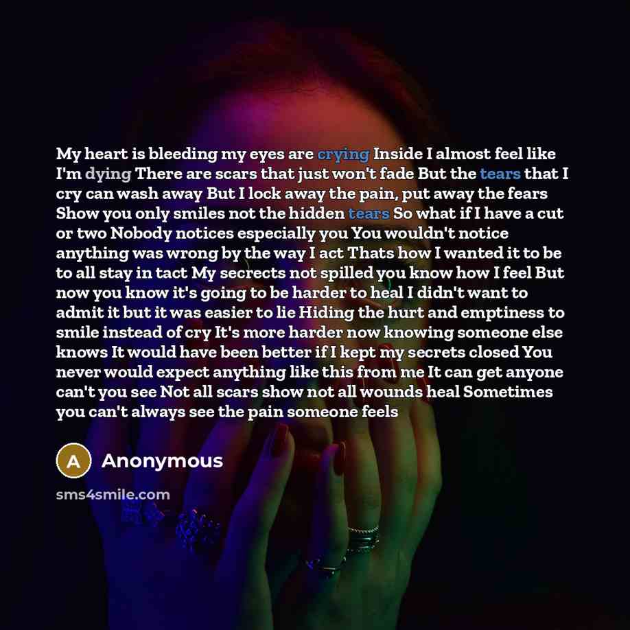 “My heart is bleeding my eyes are crying Inside I almost feel like I'm dying There are scars that just won't fade But the tears that I cry can wash away But I lock away the pain, put away the fears Show you only smiles not the hidden tears So what if I have a cut or two Nobody notices especially…” quote by Anonymous