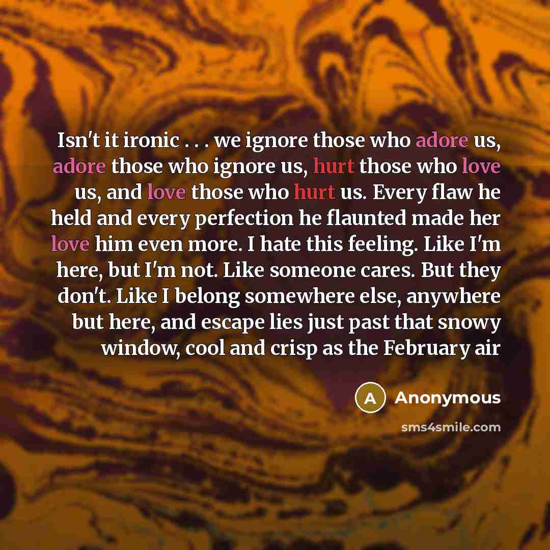 “Isn't it ironic . . . we ignore those who adore us, adore those who ignore us, hurt those who love us, and love those who hurt us. Every flaw he held and every perfection he flaunted made her love him even more. I hate this feeling. Like I'm here, but I'm not. Like someone cares. But they don't…” quote by Anonymous