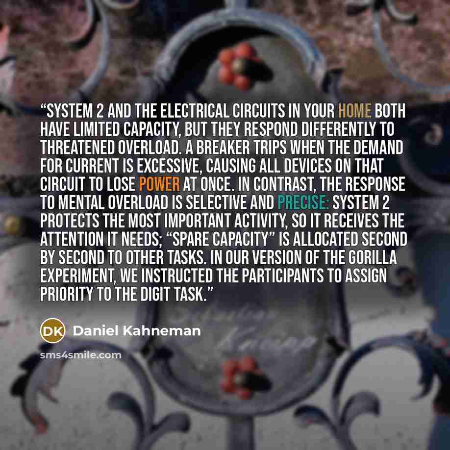 “System 2 and the electrical circuits in your home both have limited capacity, but they respond differently to threatened overload. A breaker trips when the demand for current is excessive, causing all devices on that circuit to lose power at once. In contrast, the response to mental overload is…” quote by Daniel Kahneman