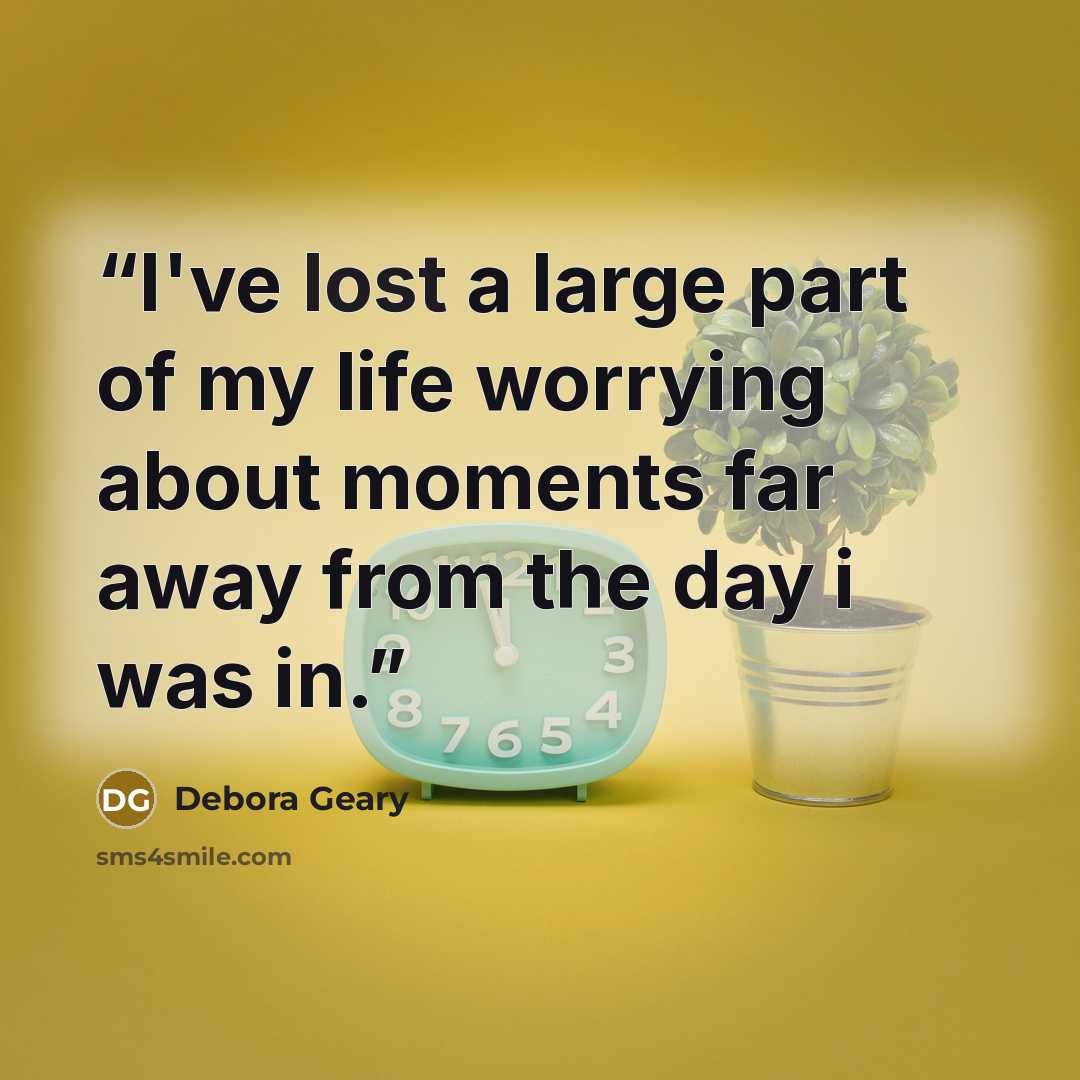 “I've lost a large part of my life worrying about moments far away from the day i was in.” quote by Debora Geary
