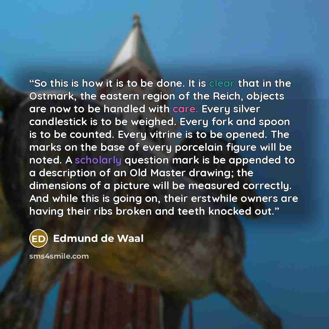 “So this is how it is to be done. It is clear that in the Ostmark, the eastern region of the Reich, objects are now to be handled with care. Every silver candlestick is to be weighed. Every fork and spoon is to be counted. Every vitrine is to be opened. The marks on the base of every porcelain…” quote by Edmund de Waal