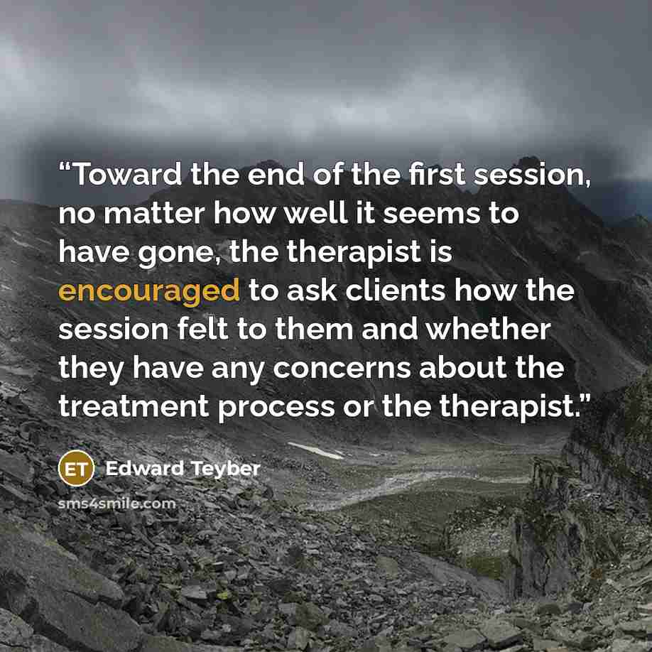 “Toward the end of the first session, no matter how well it seems to have gone, the therapist is encouraged to ask clients how the session felt to them and whether they have any concerns about the treatment process or the therapist.” quote by Edward Teyber