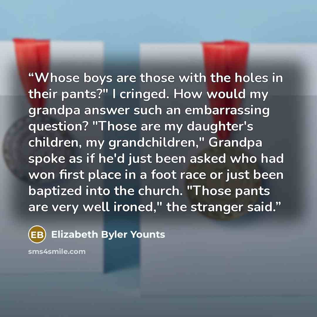 “Whose boys are those with the holes in their pants?" I cringed. How would my grandpa answer such an embarrassing question? "Those are my daughter's children, my grandchildren," Grandpa spoke as if he'd just been asked who had won first place in a foot race or just been baptized into the church…” quote by Elizabeth Byler Younts