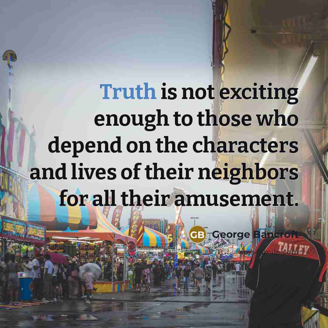 “Truth is not exciting enough to those who depend on the characters and lives of their neighbors for all their amusement.” quote by George Bancroft