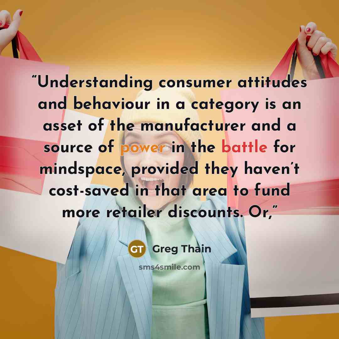 “Understanding consumer attitudes and behaviour in a category is an asset of the manufacturer and a source of power in the battle for mindspace, provided they haven’t cost-saved in that area to fund more retailer discounts. Or,” quote by Greg Thain