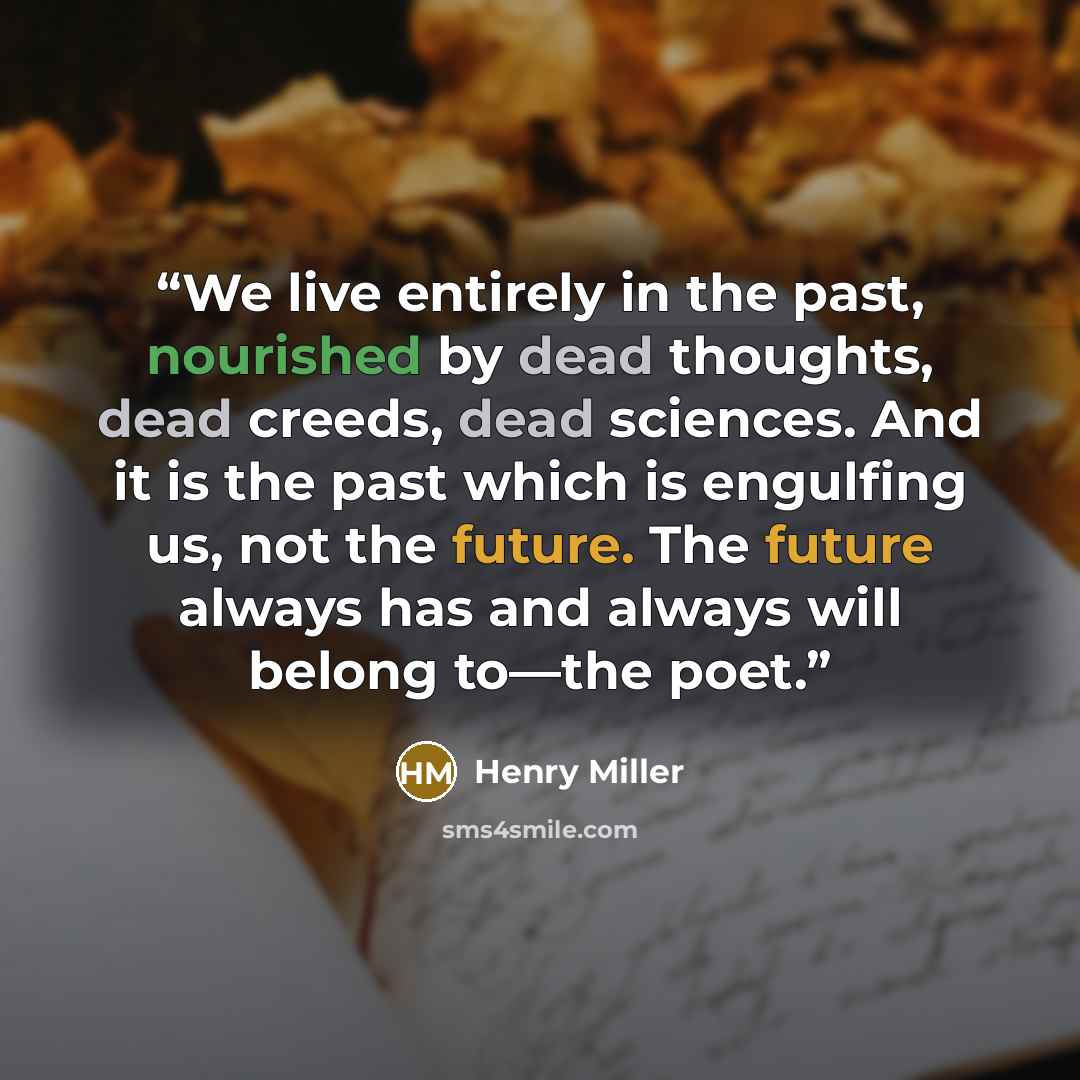 “We live entirely in the past, nourished by dead thoughts, dead creeds, dead sciences. And it is the past which is engulfing us, not the future. The future always has and always will belong to—the poet.” quote by Henry Miller