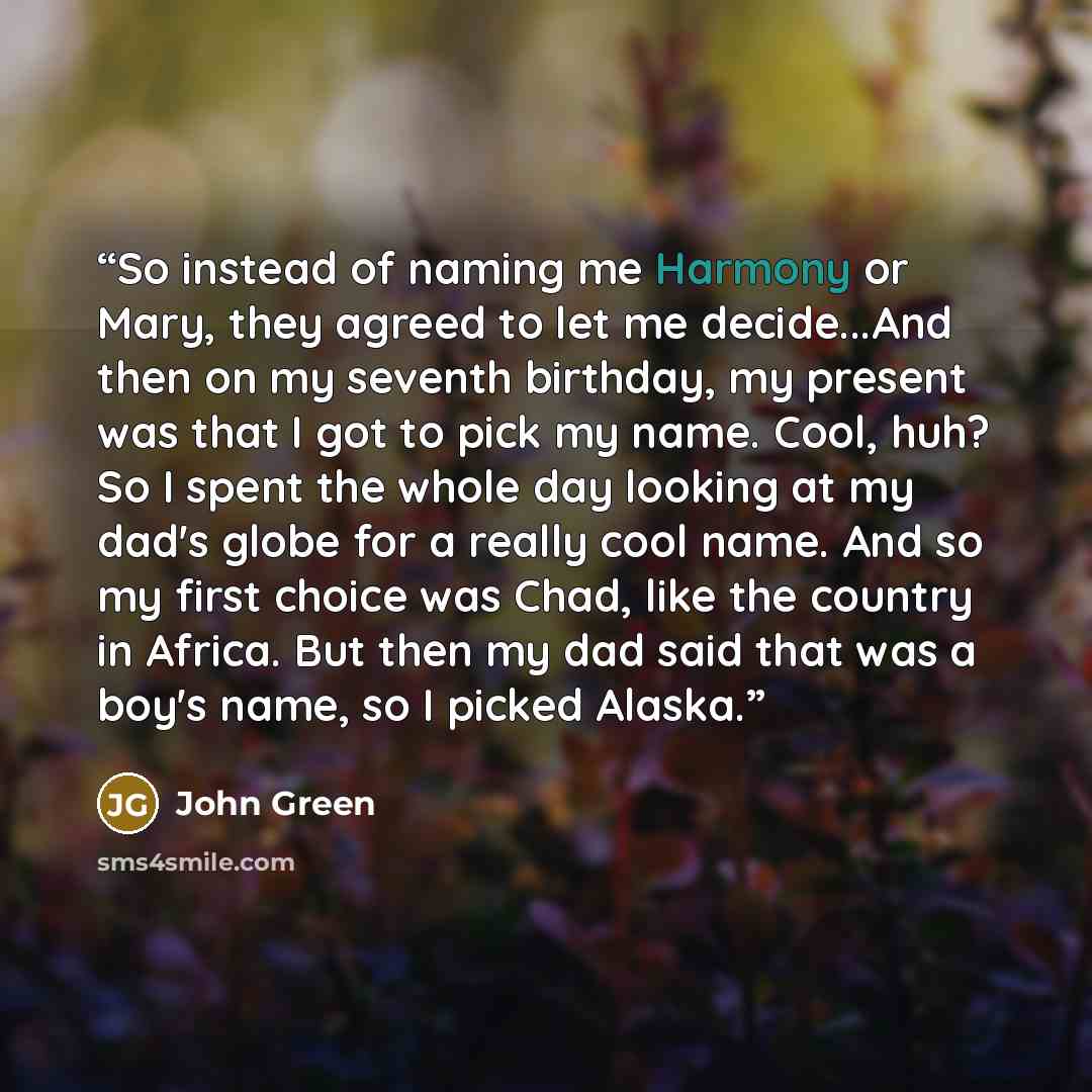 “So instead of naming me Harmony or Mary, they agreed to let me decide...And then on my seventh birthday, my present was that I got to pick my name. Cool, huh? So I spent the whole day looking at my dad's globe for a really cool name. And so my first choice was Chad, like the country in Africa. But…” quote by John Green