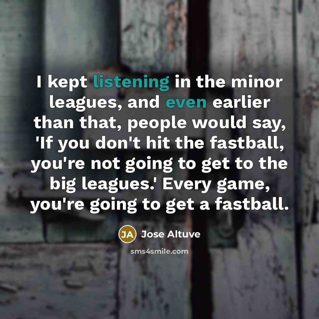“I kept listening in the minor leagues, and even earlier than that, people would say, 'If you don't hit the fastball, you're not going to get to the big leagues.' Every game, you're going to get a fastball.” quote by Jose Altuve