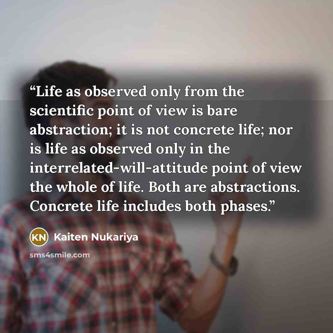 “Life as observed only from the scientific point of view is bare abstraction; it is not concrete life; nor is life as observed only in the interrelated-will-attitude point of view the whole of life. Both are abstractions. Concrete life includes both phases.” quote by Kaiten Nukariya