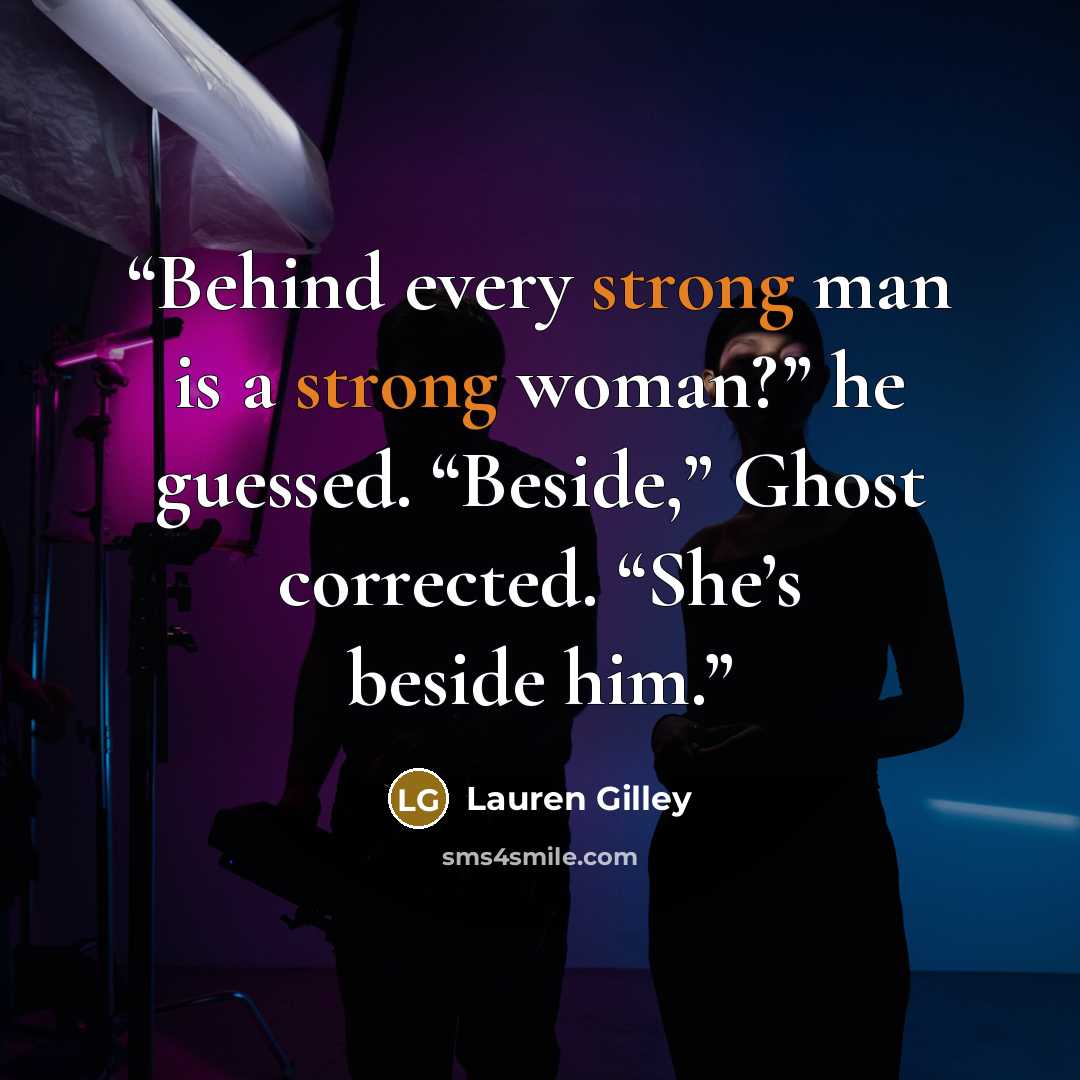 “Behind every strong man is a strong woman?” he guessed. “Beside,” Ghost corrected. “She’s beside him.” quote by Lauren Gilley