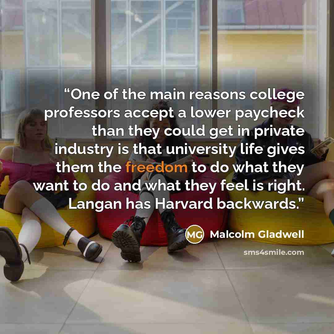 “One of the main reasons college professors accept a lower paycheck than they could get in private industry is that university life gives them the freedom to do what they want to do and what they feel is right. Langan has Harvard backwards.” quote by Malcolm Gladwell