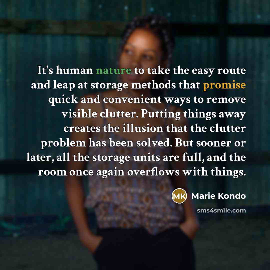 “It's human nature to take the easy route and leap at storage methods that promise quick and convenient ways to remove visible clutter. Putting things away creates the illusion that the clutter problem has been solved. But sooner or later, all the storage units are full, and the room once again…” quote by Marie Kondo