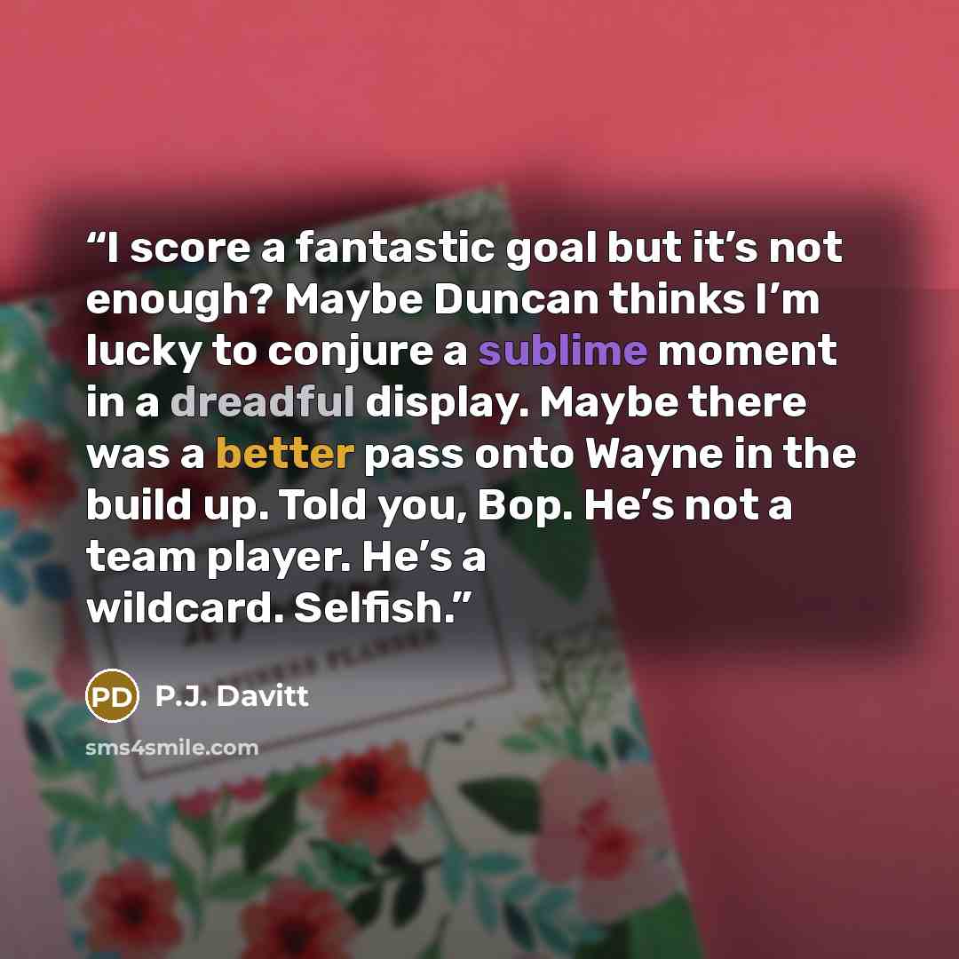 “I score a fantastic goal but it’s not enough? Maybe Duncan thinks I’m lucky to conjure a sublime moment in a dreadful display. Maybe there was a better pass onto Wayne in the build up. Told you, Bop. He’s not a team player. He’s a wildcard. Selfish.” quote by P.J. Davitt