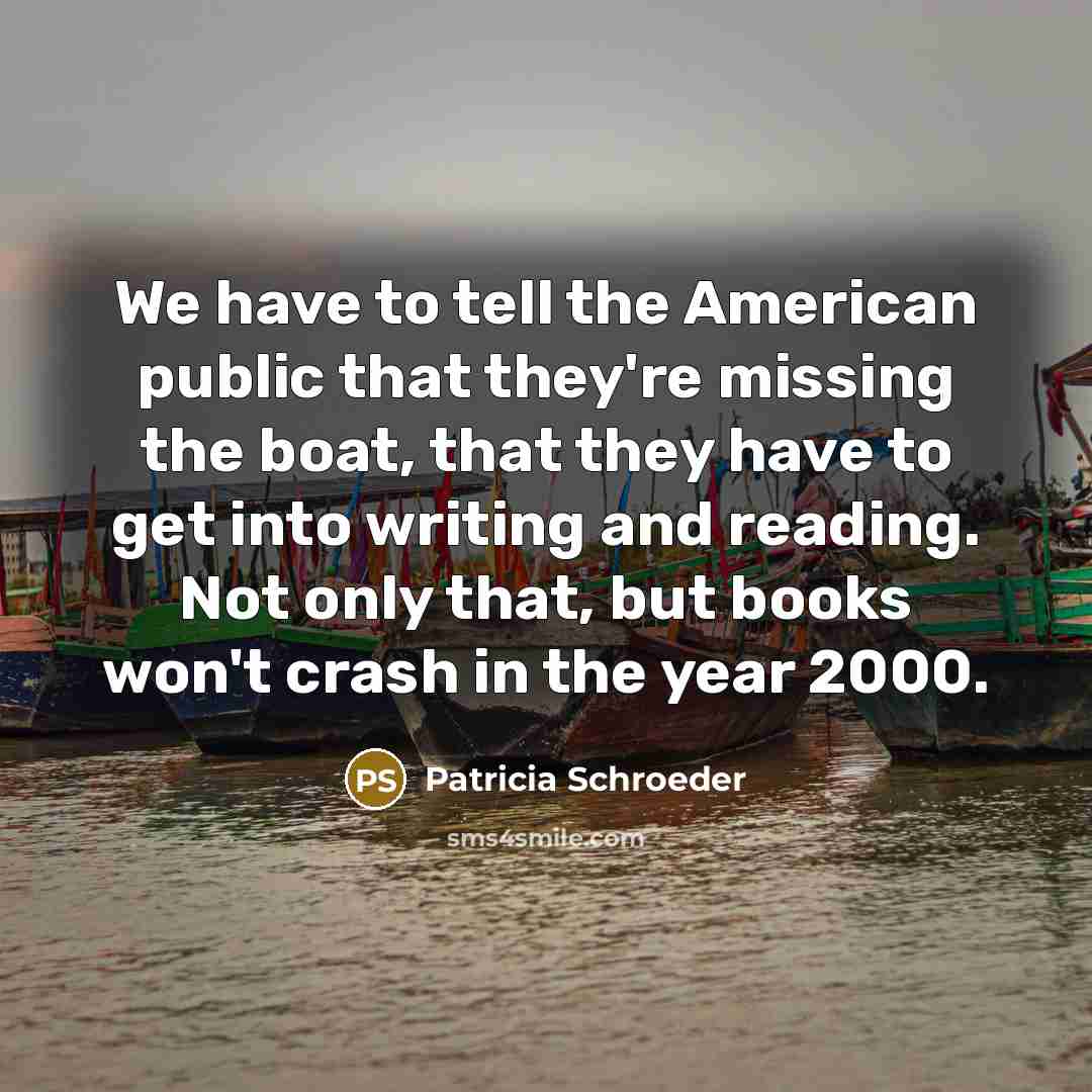 “We have to tell the American public that they're missing the boat, that they have to get into writing and reading. Not only that, but books won't crash in the year 2000.” quote by Patricia Schroeder