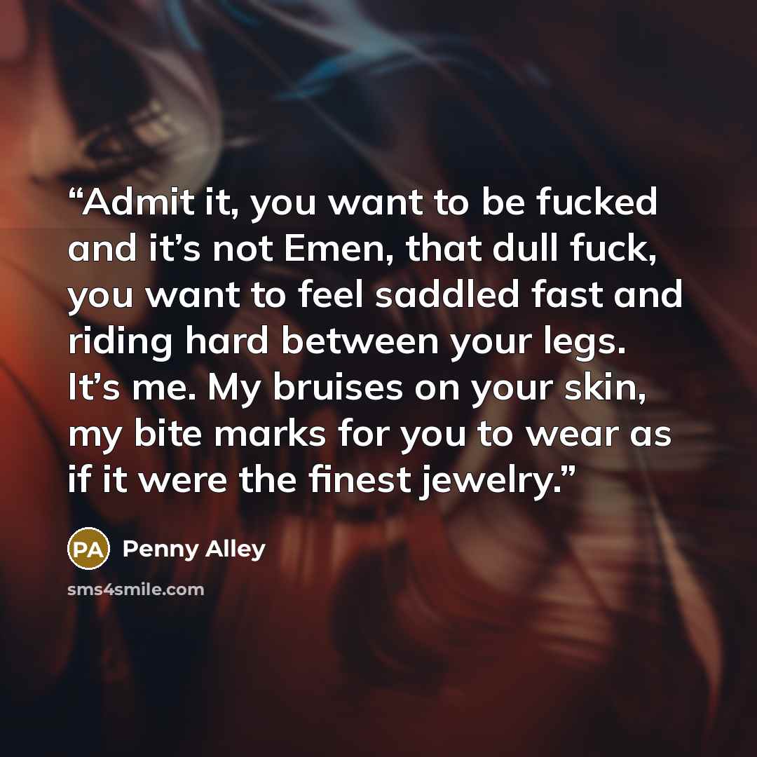 “Admit it, you want to be fucked and it’s not Emen, that dull fuck, you want to feel saddled fast and riding hard between your legs. It’s me. My bruises on your skin, my bite marks for you to wear as if it were the finest jewelry.” quote by Penny Alley
