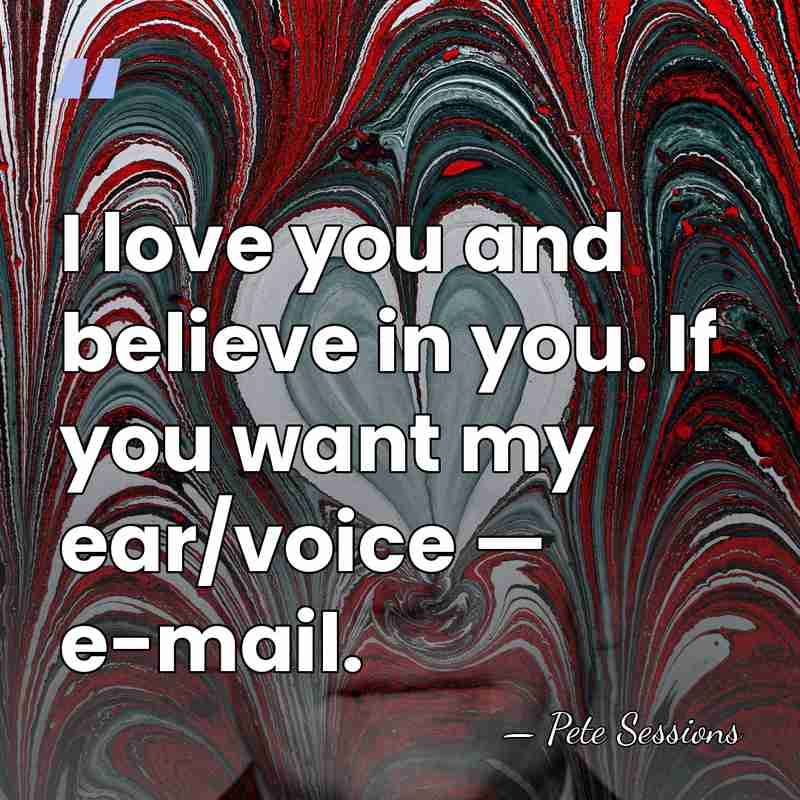 I love you and believe in you. If you want my ear/voice&hellip; - Pete Sessions