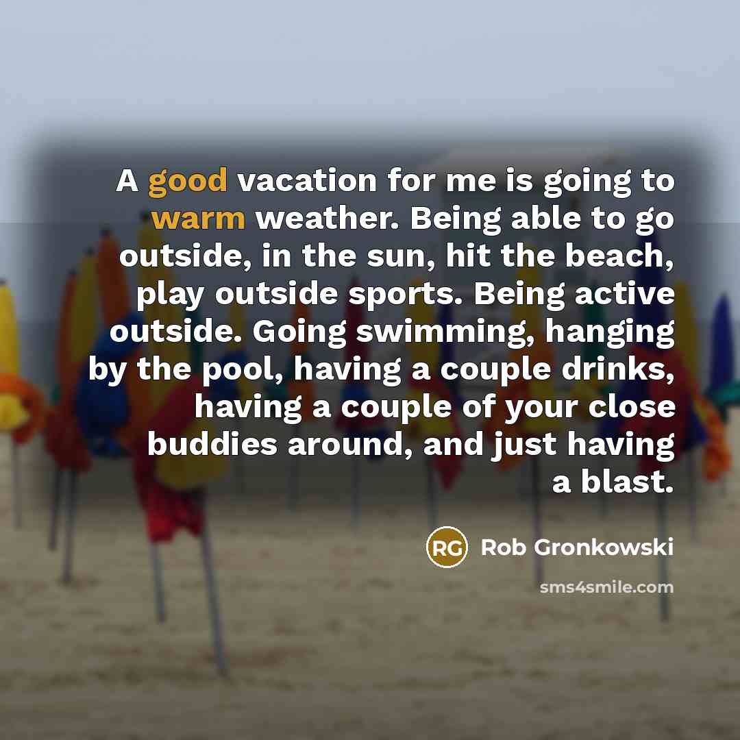 “A good vacation for me is going to warm weather. Being able to go outside, in the sun, hit the beach, play outside sports. Being active outside. Going swimming, hanging by the pool, having a couple drinks, having a couple of your close buddies around, and just having a blast.” quote by Rob Gronkowski