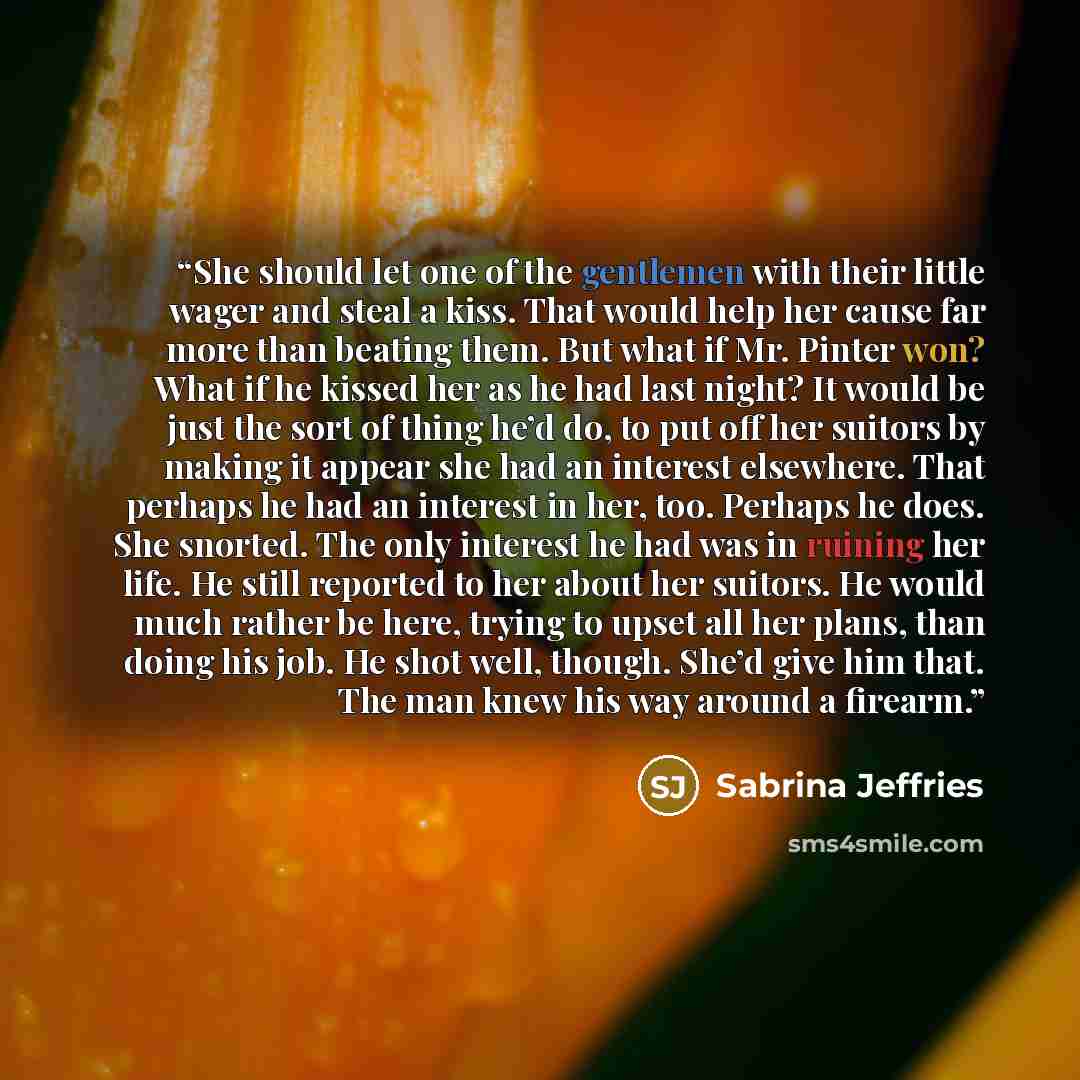 “She should let one of the gentlemen with their little wager and steal a kiss. That would help her cause far more than beating them. But what if Mr. Pinter won? What if he kissed her as he had last night? It would be just the sort of thing he’d do, to put off her suitors by making it appear she had…” quote by Sabrina Jeffries
