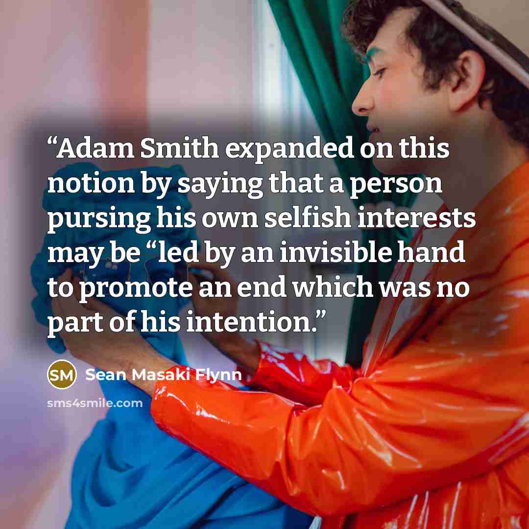 “Adam Smith expanded on this notion by saying that a person pursing his own selfish interests may be “led by an invisible hand to promote an end which was no part of his intention.” quote by Sean Masaki Flynn