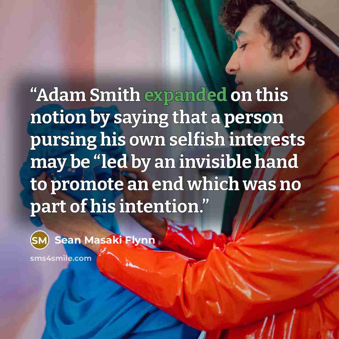 “Adam Smith expanded on this notion by saying that a person pursing his own selfish interests may be “led by an invisible hand to promote an end which was no part of his intention.” quote by Sean Masaki Flynn
