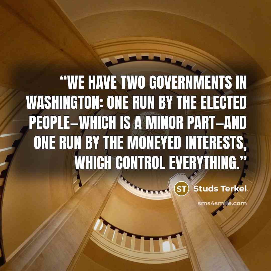 “We have two Governments in Washington: one run by the elected people—which is a minor part—and one run by the moneyed interests, which control everything.” quote by Studs Terkel