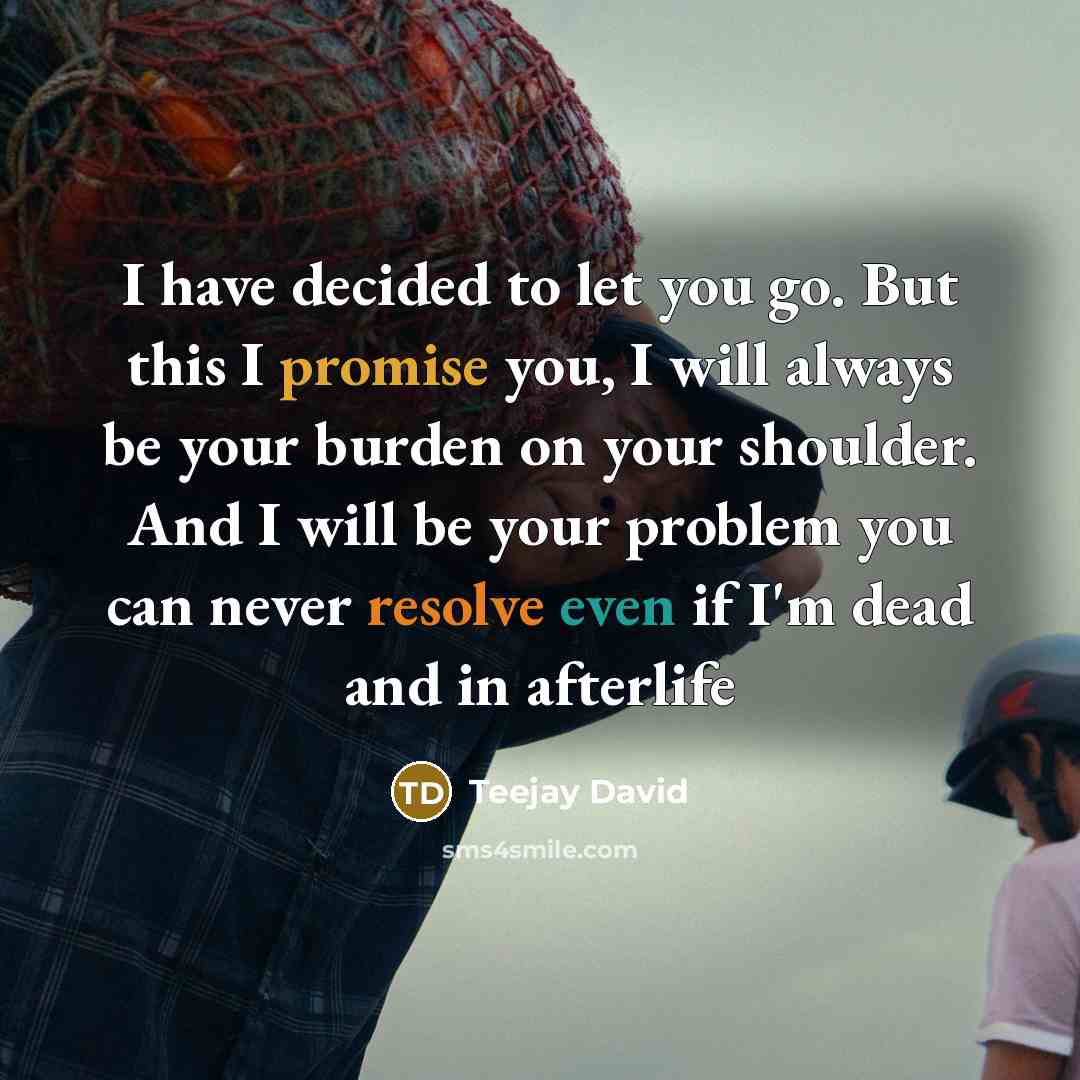 “I have decided to let you go. But this I promise you, I will always be your burden on your shoulder. And I will be your problem you can never resolve even if I'm dead and in afterlife” quote by Teejay David
