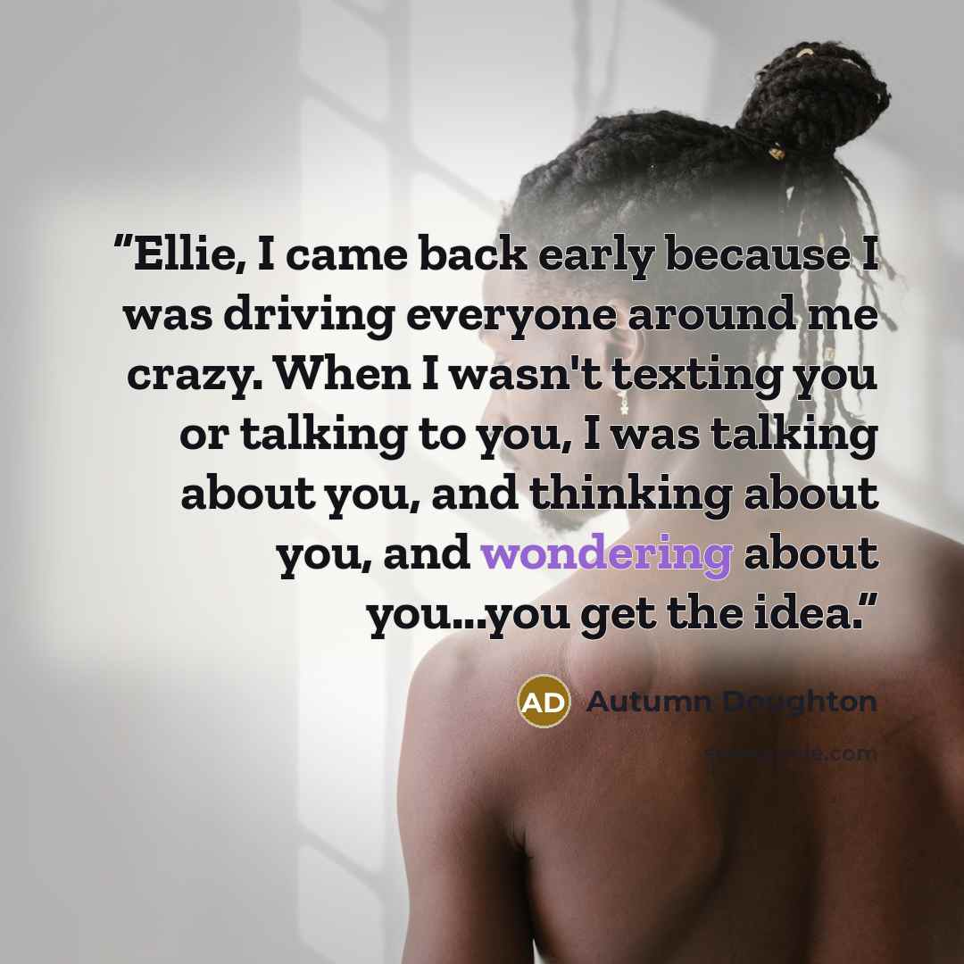 “Ellie, I came back early because I was driving everyone around me crazy. When I wasn't texting you or talking to you, I was talking about you, and thinking about you, and wondering about you...you get the idea.” quote by Autumn Doughton