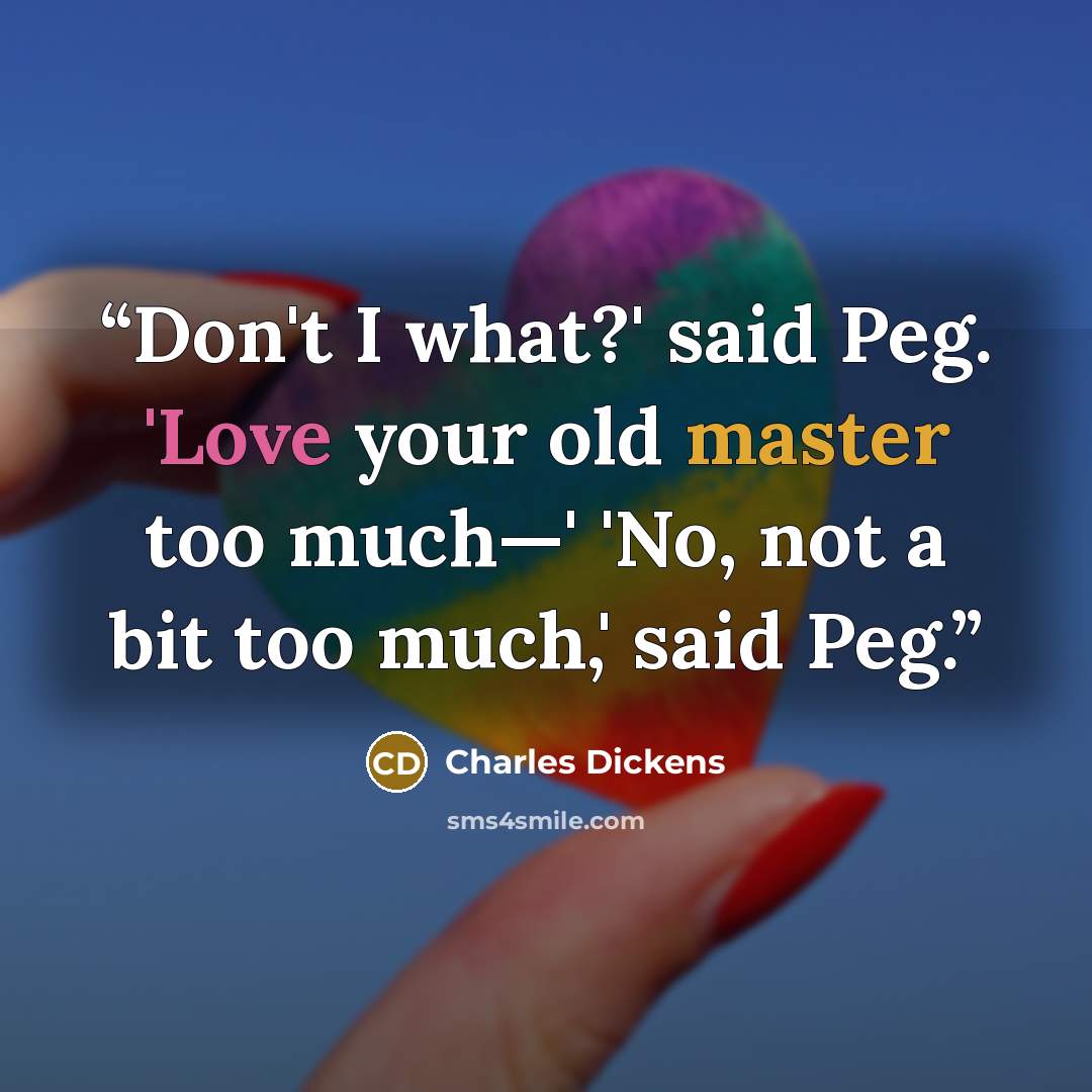 “Don't I what?' said Peg. 'Love your old master too much—' 'No, not a bit too much,' said Peg.” quote by Charles Dickens