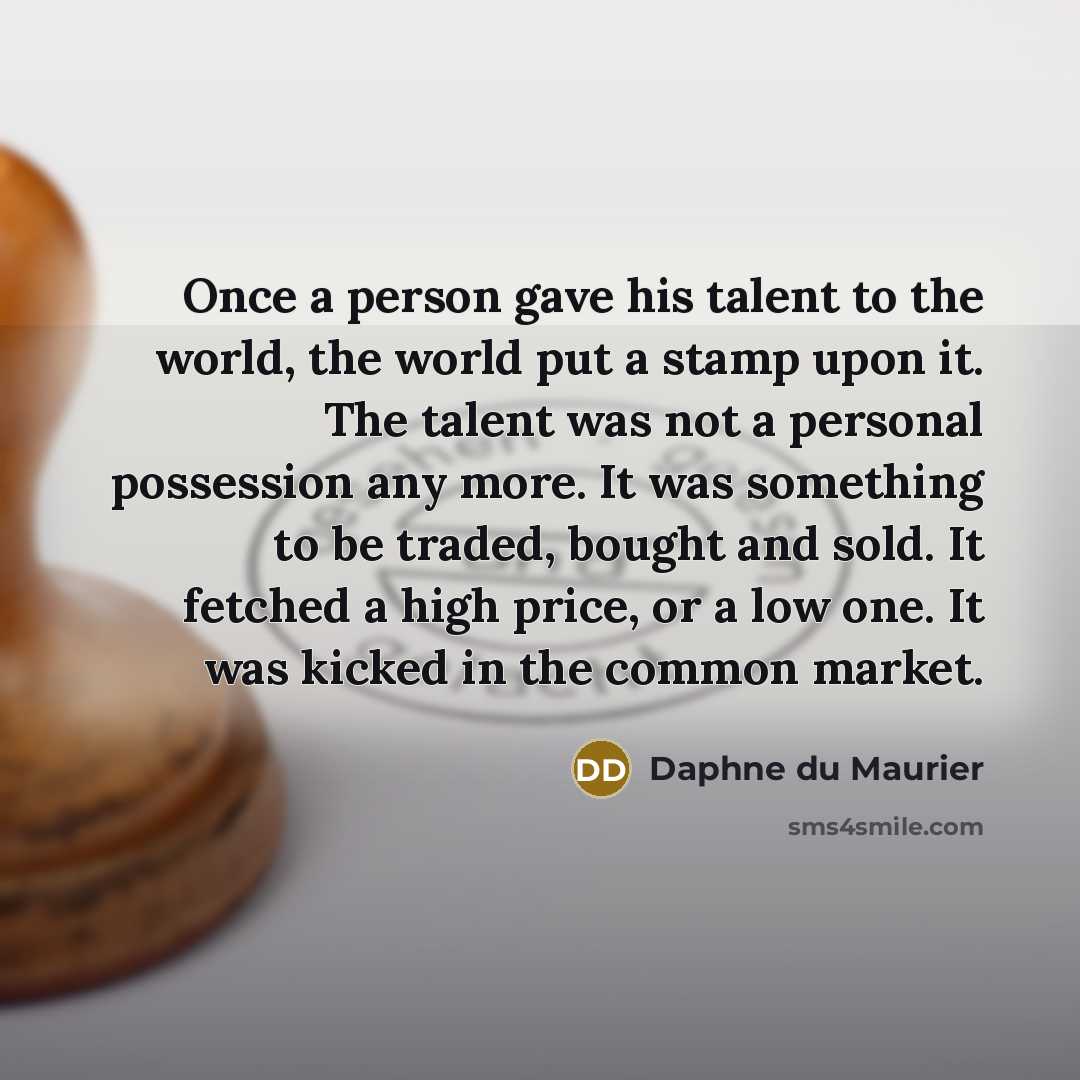 “Once a person gave his talent to the world, the world put a stamp upon it. The talent was not a personal possession any more. It was something to be traded, bought and sold. It fetched a high price, or a low one. It was kicked in the common market.” quote by Daphne du Maurier