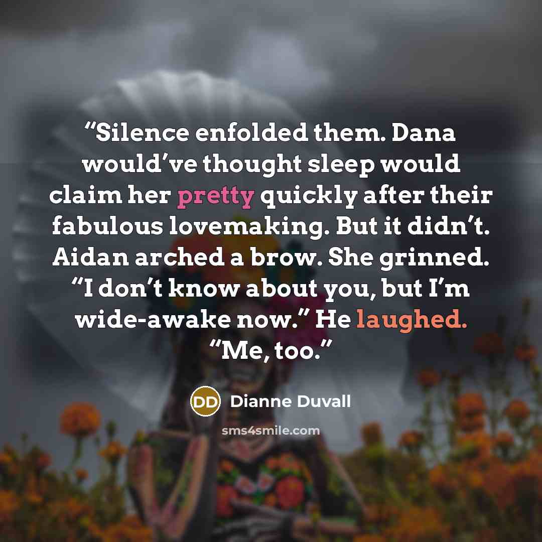 “Silence enfolded them. Dana would’ve thought sleep would claim her pretty quickly after their fabulous lovemaking. But it didn’t. Aidan arched a brow. She grinned. “I don’t know about you, but I’m wide-awake now.” He laughed. “Me, too.” quote by Dianne Duvall