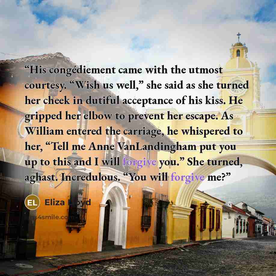“His congédiement came with the utmost courtesy. “Wish us well,” she said as she turned her cheek in dutiful acceptance of his kiss. He gripped her elbow to prevent her escape. As William entered the carriage, he whispered to her, “Tell me Anne VanLandingham put you up to this and I will forgive…” quote by Eliza Lloyd