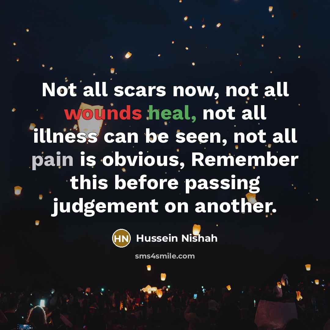 “Not all scars now, not all wounds heal, not all illness can be seen, not all pain is obvious, Remember this before passing judgement on another.” quote by Hussein Nishah