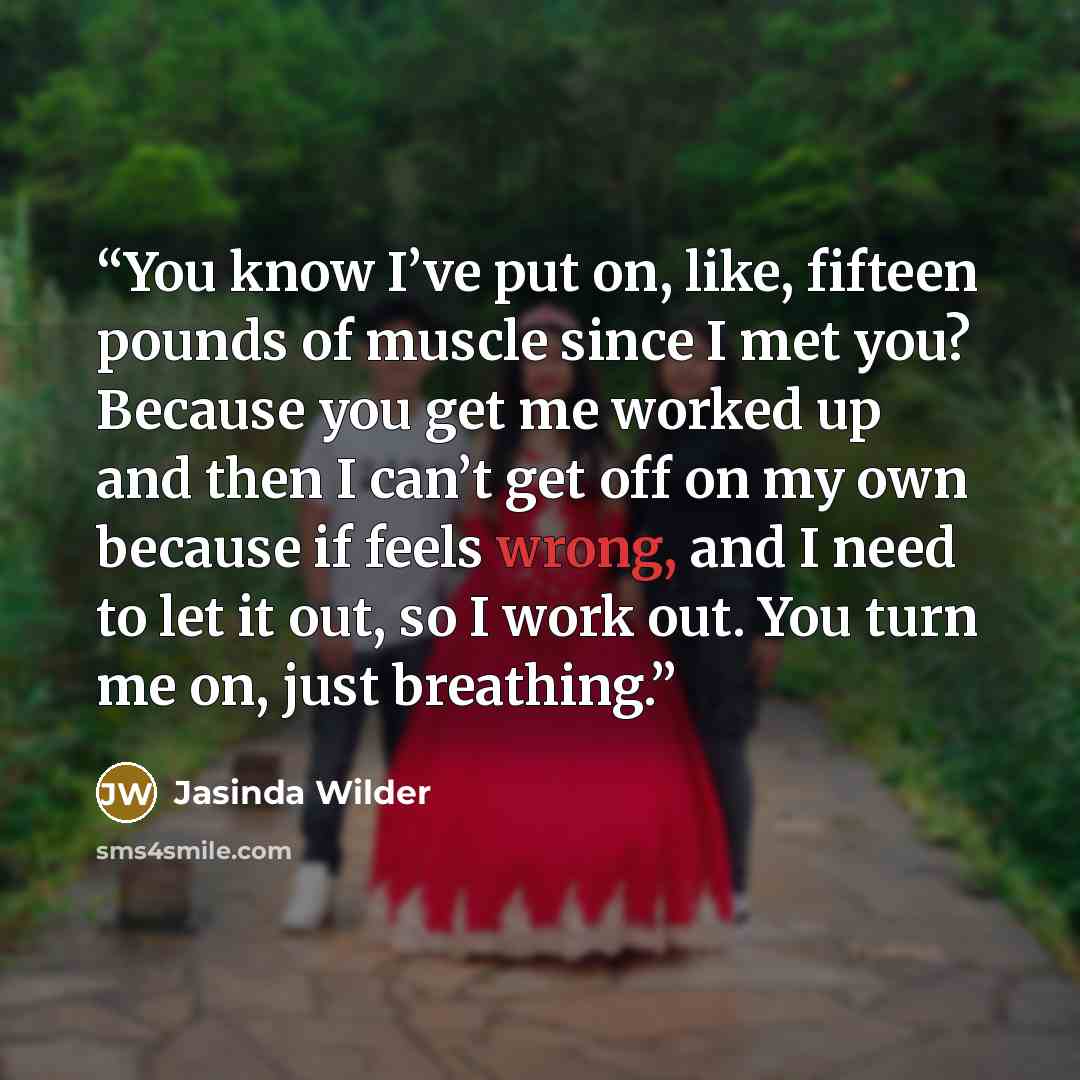 “You know I’ve put on, like, fifteen pounds of muscle since I met you? Because you get me worked up and then I can’t get off on my own because if feels wrong, and I need to let it out, so I work out. You turn me on, just breathing.” quote by Jasinda Wilder