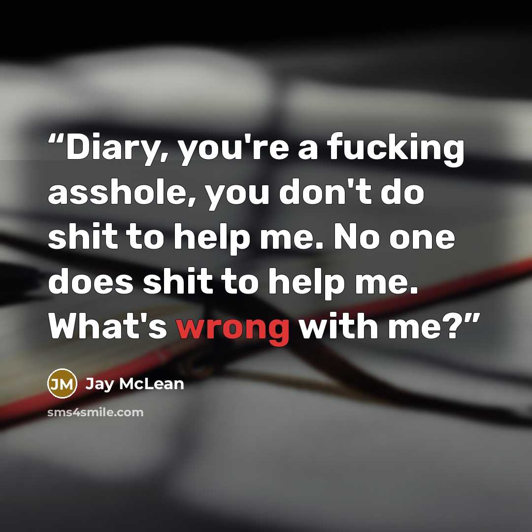 “Diary, you're a fucking asshole, you don't do shit to help me. No one does shit to help me. What's wrong with me?” quote by Jay McLean