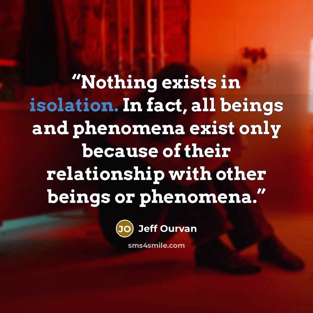 “Nothing exists in isolation. In fact, all beings and phenomena exist only because of their relationship with other beings or phenomena.” quote by Jeff Ourvan