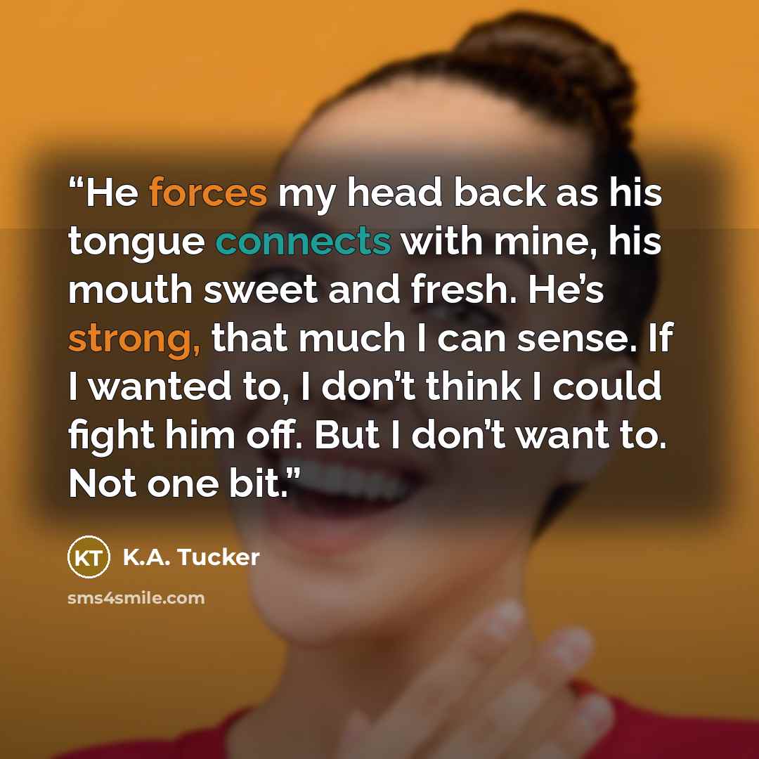 “He forces my head back as his tongue connects with mine, his mouth sweet and fresh. He’s strong, that much I can sense. If I wanted to, I don’t think I could fight him off. But I don’t want to. Not one bit.” quote by K.A. Tucker