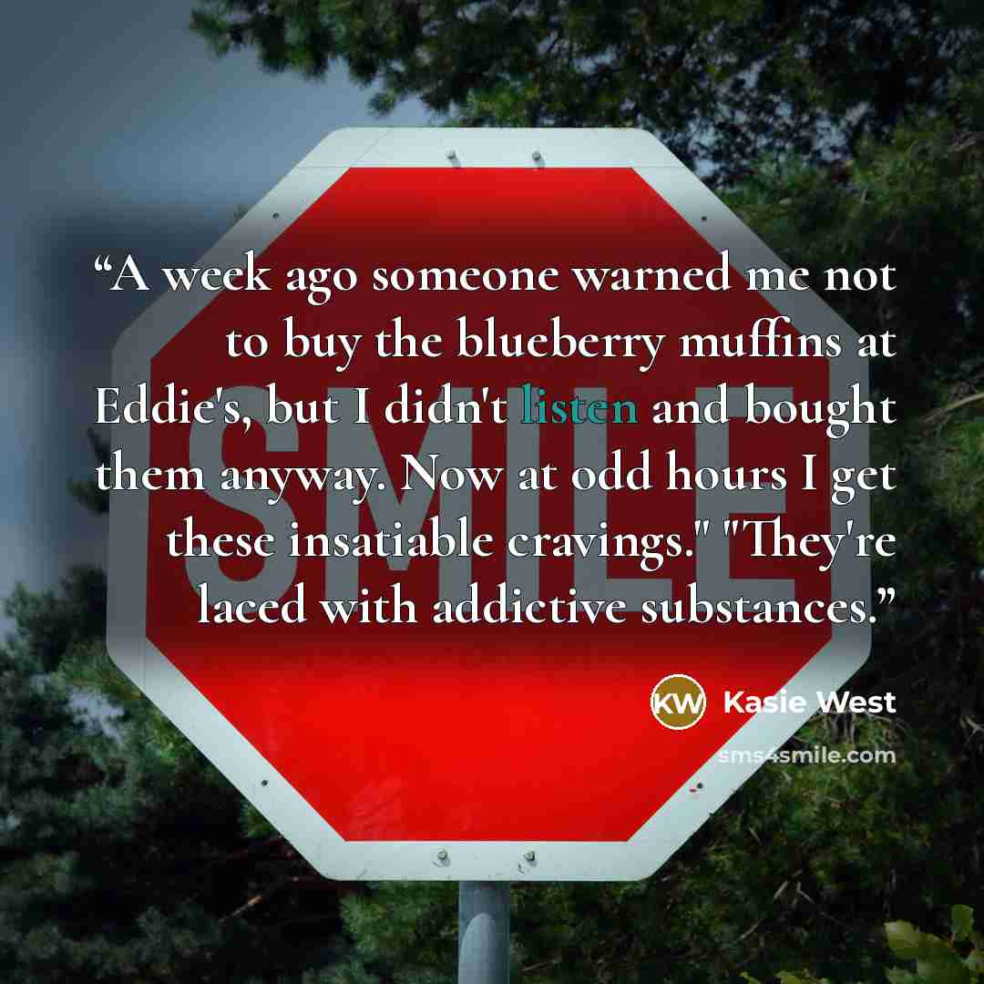 “A week ago someone warned me not to buy the blueberry muffins at Eddie's, but I didn't listen and bought them anyway. Now at odd hours I get these insatiable cravings." "They're laced with addictive substances.” quote by Kasie West