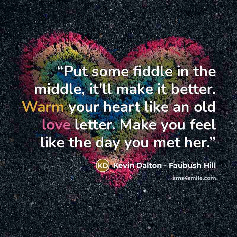 “Put some fiddle in the middle, it'll make it better. Warm your heart like an old love letter. Make you feel like the day you met her.” quote by Kevin Dalton - Faubush Hill