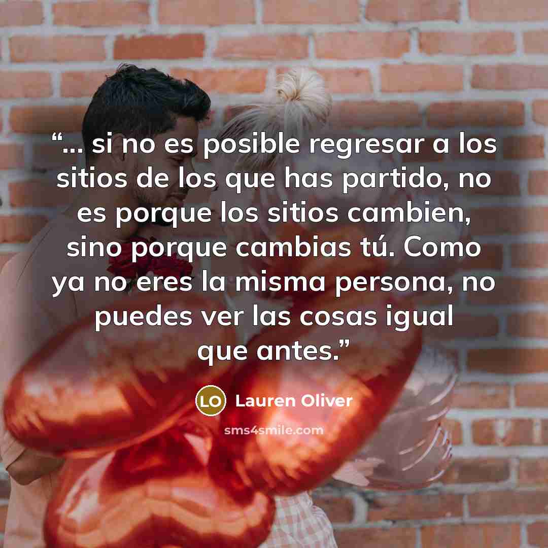 “... si no es posible regresar a los sitios de los que has partido, no es porque los sitios cambien, sino porque cambias tú. Como ya no eres la misma persona, no puedes ver las cosas igual que antes.” quote by Lauren Oliver