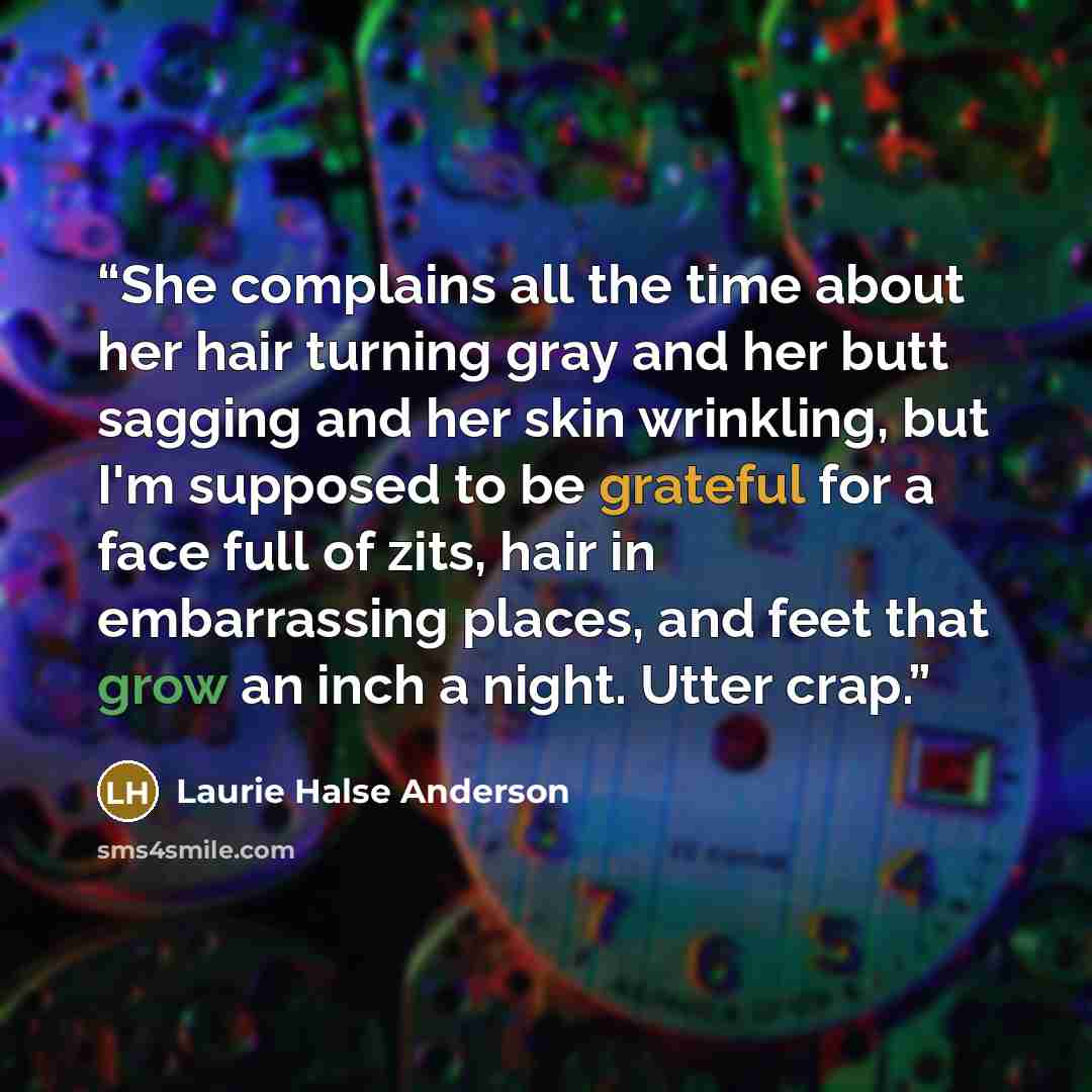 “She complains all the time about her hair turning gray and her butt sagging and her skin wrinkling, but I'm supposed to be grateful for a face full of zits, hair in embarrassing places, and feet that grow an inch a night. Utter crap.” quote by Laurie Halse Anderson