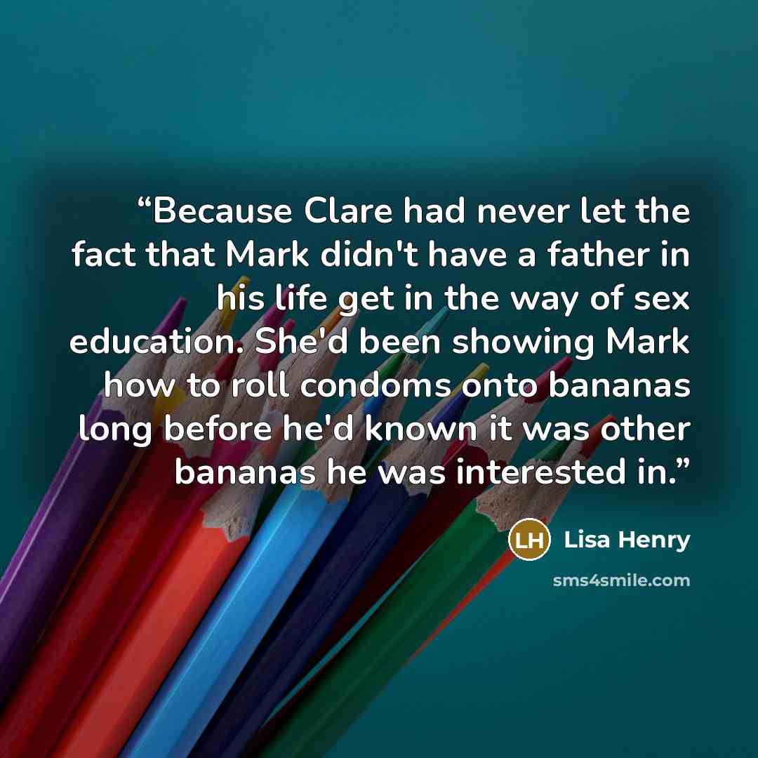 “Because Clare had never let the fact that Mark didn't have a father in his life get in the way of sex education. She'd been showing Mark how to roll condoms onto bananas long before he'd known it was other bananas he was interested in.” quote by lisa henry