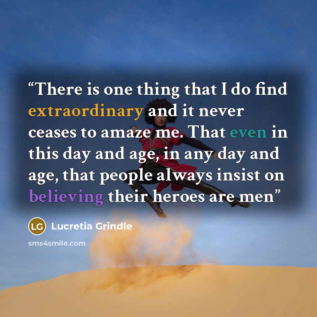 “There is one thing that I do find extraordinary and it never ceases to amaze me. That even in this day and age, in any day and age, that people always insist on believing their heroes are men” quote by Lucretia Grindle