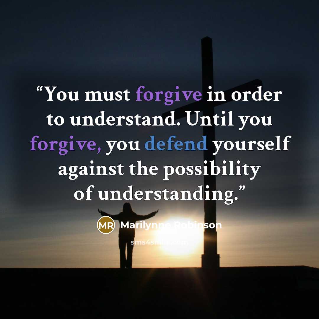 “You must forgive in order to understand. Until you forgive, you defend yourself against the possibility of understanding.” quote by Marilynne Robinson